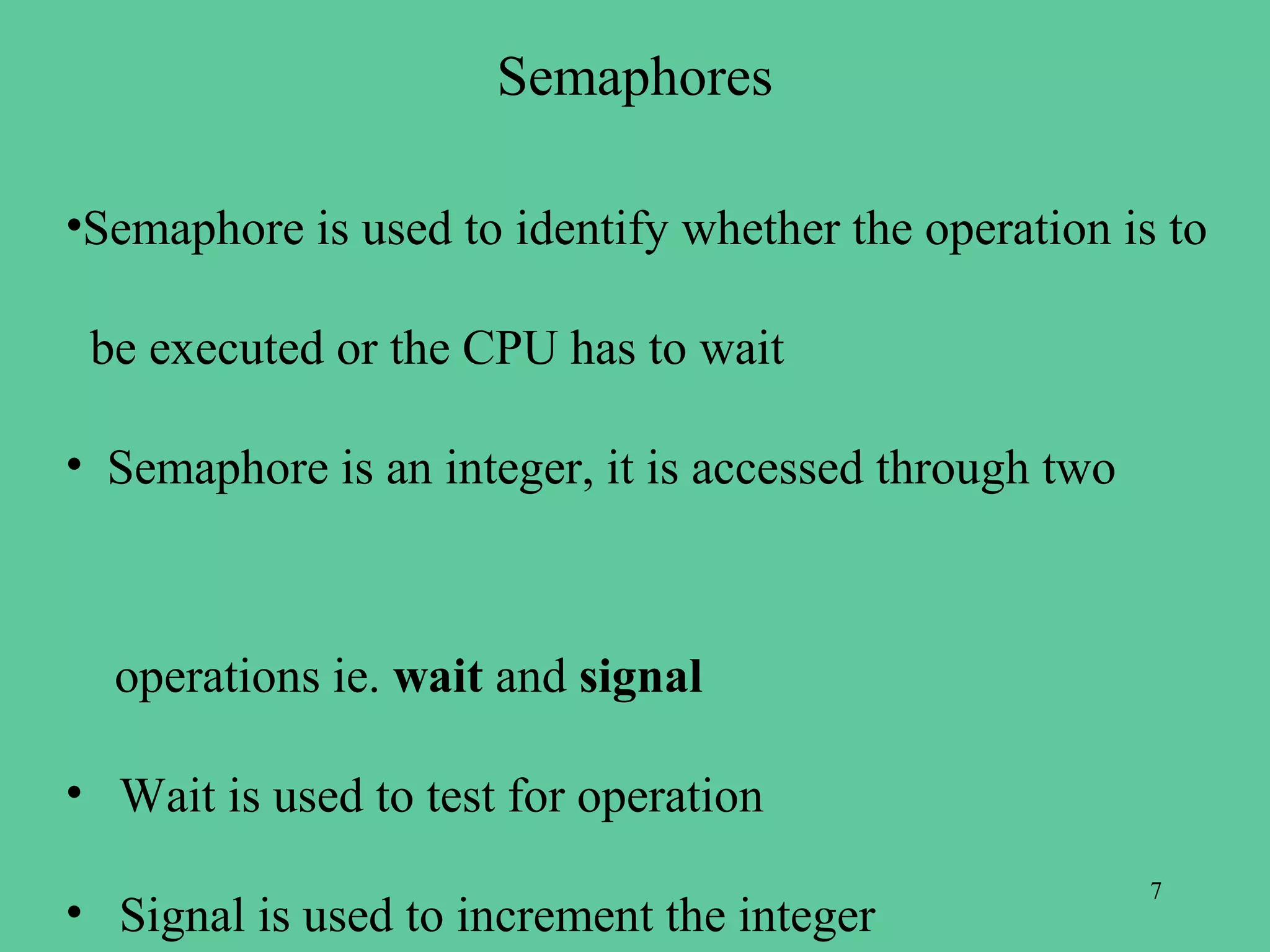 Semaphores

•Semaphore is used to identify whether the operation is to

 be executed or the CPU has to wait

• Semaphore is an integer, it is accessed through two



  operations ie. wait and signal

• Wait is used to test for operation
                                                        7
• Signal is used to increment the integer
 