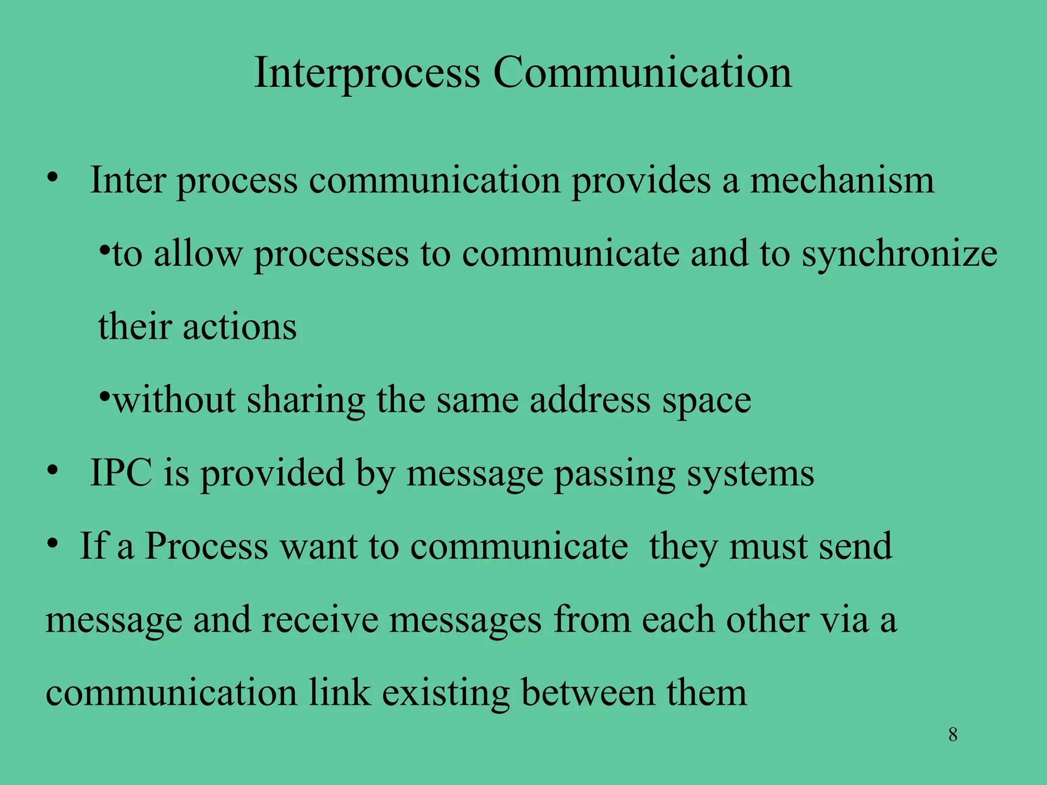 Interprocess Communication

• Inter process communication provides a mechanism
   •to allow processes to communicate and to synchronize
   their actions
   •without sharing the same address space
• IPC is provided by message passing systems
• If a Process want to communicate they must send
message and receive messages from each other via a
communication link existing between them
                                                     8
 