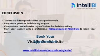 CONCLUSION
• Tableau is a future-proof skill for data professionals.
• Easy to use, powerful in delivering insights.
• Companies across industries rely on Tableau for decision-making.
• Start your journey with a professional Tableau Course in PCMC Pune to boost your
career.
Visit To Our Website
www.intellibiinnovationstechnologies.in/
Book Your
Appointment
 