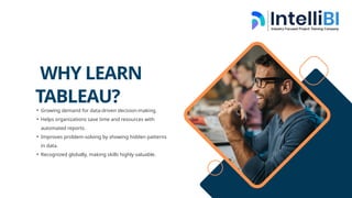 WHY LEARN
TABLEAU?
• Growing demand for data-driven decision-making.
• Helps organizations save time and resources with
automated reports.
• Improves problem-solving by showing hidden patterns
in data.
• Recognized globally, making skills highly valuable.
 