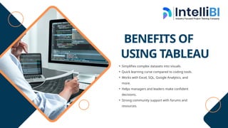 BENEFITS OF
USING TABLEAU
• Simplifies complex datasets into visuals.
• Quick learning curve compared to coding tools.
• Works with Excel, SQL, Google Analytics, and
more.
• Helps managers and leaders make confident
decisions.
• Strong community support with forums and
resources.
 