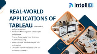 REAL-WORLD
APPLICATIONS OF
TABLEAU
• Sales & Marketing: Track sales, measure ROI,
analyze campaigns.
• Healthcare: Monitor patient data, hospital
performance.
• Finance: Risk analysis, fraud detection,
investment tracking.
• Retail: Customer behavior analysis, stock
optimization.
• Education: Performance dashboards for
students and teachers.
 