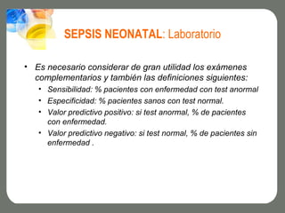 SEPSIS NEONATAL: Laboratorio

• Es necesario considerar de gran utilidad los exámenes
  complementarios y también las definiciones siguientes:
   • Sensibilidad: % pacientes con enfermedad con test anormal
   • Especificidad: % pacientes sanos con test normal.
   • Valor predictivo positivo: si test anormal, % de pacientes
     con enfermedad.
   • Valor predictivo negativo: si test normal, % de pacientes sin
     enfermedad .
 