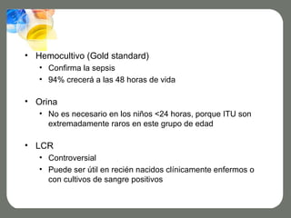 • Hemocultivo (Gold standard)
   • Confirma la sepsis
   • 94% crecerá a las 48 horas de vida

• Orina
   • No es necesario en los niños <24 horas, porque ITU son
     extremadamente raros en este grupo de edad

• LCR
   • Controversial
   • Puede ser útil en recién nacidos clínicamente enfermos o
     con cultivos de sangre positivos
 