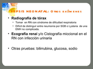 S E PS IS N E O N ATAL: O tro s e x á m e n e s
• Radiografía de tórax
  • Tomar en RN con síndrome de dificultad respiratoria
  • Difícil de distinguir entre neumonía por SGB o Lysteria de una
    EMH no complicada.
• Ecografía renal y/o Cistografía miccional en el
  RN con infección urinaria

• Otras pruebas: bilirrubina, glucosa, sodio
 