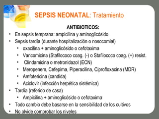 SEPSIS NEONATAL: Tratamiento
                               ANTIBIOTICOS:
•   En sepsis temprana: ampicilina y aminoglicósido
•   Sepsis tardía (durante hospitalización o nosocomial)
     • oxacilina + aminoglicósido o cefotaxima
     • Vancomicina (Stafilococo coag. (-) o Stafilococo coag. (+) resist.
     • Clindamicina o metronidazol (ECN)
     • Meropenem, Cefepima, Piperacilina, Ciprofloxacina (MDR)
     • Amfotericina (candida)
     • Aciclovir (infección herpética sistémica)
•   Tardía (referido de casa)
     • Ampicilina + aminoglicósido o cefotaxima
•   Todo cambio debe basarse en la sensibilidad de los cultivos
•   No olvide comprobar los niveles
 