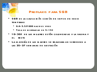 Pro filaxis p ara S G B
• S G B e s la c au s a m ás c o m ú n d e s e p s is d e in ic io
  te m p ran o
    • 0.8- 5.5/1 000 n ac id o s vivo s
    • Tas a d e m o rtalid ad d e 5- 1 5%
• 1 0- 30% d e las m u j re s e s tá n c o lo n izad as x la vag in a y
                        e
  e l re c to
• La m ayo ría d e las m ad re s s e re alizara u n s c re e n in g a
  las 35- 37 s e m an as d e g e s tac i ó n
 