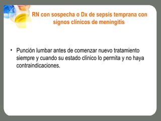 RN con sospecha o Dx de sepsis temprana con
                 signos clínicos de meningitis



• Punción lumbar antes de comenzar nuevo tratamiento
  siempre y cuando su estado clínico lo permita y no haya
  contraindicaciones.
 