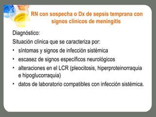 RN con sospecha o Dx de sepsis temprana con
                signos clínicos de meningitis
Diagnóstico:
Situación clínica que se caracteriza por:
• síntomas y signos de infección sistémica
• escasez de signos específicos neurológicos
• alteraciones en el LCR (pleocitosis, hiperproteinorraquia
   e hipoglucorraquia)
• datos de laboratorio compatibles con infección sistémica.
 