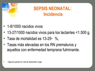 SEPSIS NEONATAL:
                                         Incidencia

•   1-8/1000 nacidos vivos
•   13-27/1000 nacidos vivos para los lactantes <1.500 g.
•   Tasa de mortalidad es 13-25* %,
•   Tasas más elevadas en los RN prematuros y
    aquellos con enfermedad temprana fulminante.

•   * Algunos países en vías de desarrollo > 50%
 