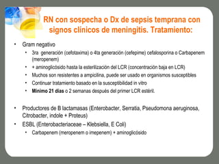 RN con sospecha o Dx de sepsis temprana con
              signos clínicos de meningitis. Tratamiento:
•   Gram negativo
     • 3ra generación (cefotaxima) o 4ta generación (cefepime) cefalosporina o Carbapenem
       (meropenem)
     • + aminoglicósido hasta la esterilización del LCR (concentración baja en LCR)
     • Muchos son resistentes a ampicilina, puede ser usado en organismos susceptibles
     • Continuar tratamiento basado en la susceptibilidad in vitro
     • Mínimo 21 días o 2 semanas después del primer LCR estéril.


•   Productores de B lactamasas (Enterobacter, Serratia, Pseudomona aeruginosa,
    Citrobacter, indole + Proteus)
•   ESBL (Enterobacteriaceae – Klebsiella, E Coli)
     • Carbapenem (meropenem o imepenem) + aminoglicósido
 