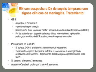 RN con sospecha o Dx de sepsis temprana con
             signos clínicos de meningitis. Tratamiento:
•   GBS
     •   Ampicilina o Penicilina G
     •   + gentamicina por sinergia
     •   Mínimo de 14 días. (continuar hasta 1 semana después de la esterilización del LCR)
     •   Fin del tratamiento – depende del curso clínico (convulsiones, hipotensión,
         prolongado x cultivo de LCR positivo, neuroimagenes anormales)


•   Preterminos en la UCIN
     • S. aureus, CONS, enterococo, patógenos multi-resistentes
     • Tratamiento empírico: Ampicilina, nafcilina o vancomicina + aminoglicósido,
       cefotaxima o meropenem – dependiendo de los patógenos predominantes en la
       UCIN
•   S. aureus: al menos 3 semanas
•   Absceso Cerebral: prolongar tx de 4-6 semanas
 