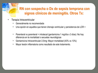RN con sospecha o Dx de sepsis temprana con
               signos clínicos de meningitis. Otros Tx:
•   Terapia Intraventricular
     • Generalmente no recomendada
     • Una opción en aquellos que tienen drenaje ventricular y persistencia de LCR +


     • Parenteral vs parenteral + intratecal (gentamicina 1 mg/día x 3 días): No hay
       diferencia en la mortalidad o secuelas neurológicas
     • Gentamicina Intraventricular 2.5mg: Mayor mortalidad (43% vs 13%)
     • Mayor lesión inflamatoria como resultado de este tratamiento.
 