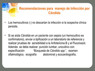 Recomendaciones para manejo de Infección por
                             Cándida

• Los hemocultivos (-) no descartan la infección si la sospecha clínica
  persiste.

• Si se aísla Cándida en un paciente con sepsis (un hemocultivo es
  confirmatorio), enviar a tipificación a un laboratorio de referencia y
  realizar pruebas de sensibilidad a la Anfotericina B y al Fluconazol.
  Además se debe realizar: punción lumbar, urocultivo con
  especificación         “Búsqueda de Cándida spp.”, examen
  oftalmológico, ecografía         abdominal y ecocardiografía.
 