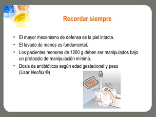 Recordar siempre

• El mayor mecanismo de defensa es la piel intacta.
• El lavado de manos es fundamental.
• Los pacientes menores de 1200 g deben ser manipulados bajo
  un protocolo de manipulación mínima.
• Dosis de antibióticos según edad gestacional y peso
  (Usar Neofax ®)
 