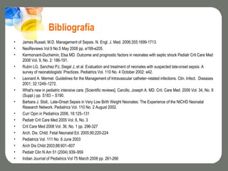 Bibliografía
•   James Russel, M.D. Management of Sepsis. N. Engl. J. Med. 2006;355:1699-1713.
•   NeoReviews Vol.9 No.5 May 2008 pp. e199-e205.
•   Kermorvant-Duchemin, Elsa MD. Outcome and prognostic factors in neonates with septic shock Pediatr Crit Care Med
    2008 Vol. 9, No. 2: 186-191.
•   Rubin LG, Sanchez PJ, Siegel J, et al. Evaluation and treatment of neonates with suspected late-onset sepsis: A
    survey of neonatologists’ Practices. Pediatrics Vol. 110 No. 4 October 2002: e42.
•   Leonard A. Mermel. Guidelines for the Management of Intravascular catheter–related infections. Clin. Infect. Diseases
    2001; 32:1249–1272.
•   What's new in pediatric intensive care. [Scientific reviews]. Carcillo, Joseph A. MD. Crit. Care Med. 2006 Vol. 34, No. 9
    (Suppl.) pp. S183 – S190.
•   Barbara J. Stoll,. Late-Onset Sepsis in Very Low Birth Weight Neonates: The Experience of the NICHD Neonatal
    Research Network. Pediatrics Vol. 110 No. 2 August 2002.
•   Curr Opin in Pediatrics 2006, 18:125–131
•   Pediatr Crit Care Med 2005 Vol. 6, No. 3
•   Crit Care Med 2008 Vol. 36, No. 1 pp. 296-327
•   Arch. Dis. Child. Fetal Neonatal Ed. 2005;90;220-224
•   Pediatrics Vol. 111 No. 6 June 2003
•   Arch Dis Child 2003;88:601–607
•   Pediatr Clin N Am 51 (2004) 939–959
•   Indian Journal of Pediatrics Vol 75 March 2008 pp. 261-266
 