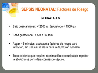 SEPSIS NEONATAL: Factores de Riesgo
                          NEONATALES

• Bajo peso al nacer: < 2500 g. (sobretodo < 1500 g.)

• Edad gestacional < o = a 36 sem.

• Apgar < 5 minutos, asociado a factores de riesgo para
  infección, sin una causa clara para la depresión neonatal

• Todo paciente que requiera reanimación conducida sin importar
  la etiología se considera con riesgo séptico.
 