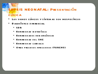 S E PS IS N E O N ATAL: Pre s e n tac i ó n
  í
c ln ic a
• Lo s s ig n o s c ln ic o s y s ín to m as s o n in e s p e c ífic o s
                     í
• D iag n ó s tic o d ife re n c ial
    •   SD R
    •   E n fe rm e d ad m e tab ó lic a
    •   E n fe rm e d ad e s h e m ato ló g ic as
    •   E n fe rm e d ad d e l S N C
    •   E n fe rm e d ad c ard iac a
    •   O tro s p ro c e s o s in fe c c io s o s (TO RC H S )
 