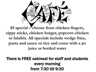 $5 special – choose from chicken fingers,
zippy sticks, chicken burger, popcorn chicken
or falafels. All specials include wedge fries,
pasta and sauce or rice and come with a jet
juice or bottled water
There is FREE oatmeal for staff and students
every morning
from 7:30 till 9:30
 