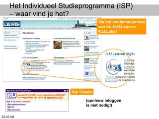 Het Individueel Studieprogramma (ISP) – waar vind je het? Via het studentenportaal van de  K.U.Leuven: K.U.Loket (opnieuw inloggen is niet nodig!) Via Toledo 