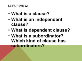 LET’S REVIEW! 
• What is a clause? 
• What is an independent 
clause? 
• What is dependent clause? 
• What is a subordinator? 
Which kind of clause has 
subordinators? 
 
