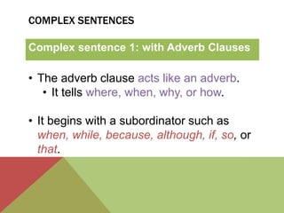 COMPLEX SENTENCES 
Complex sentence 1: with Adverb Clauses 
• The adverb clause acts like an adverb. 
• It tells where, when, why, or how. 
• It begins with a subordinator such as 
when, while, because, although, if, so, or 
that. 
 