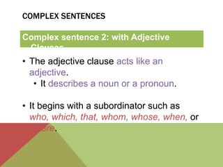 COMPLEX SENTENCES 
Complex sentence 2: with Adjective 
Clauses 
• The adjective clause acts like an 
adjective. 
• It describes a noun or a pronoun. 
• It begins with a subordinator such as 
who, which, that, whom, whose, when, or 
where. 
 