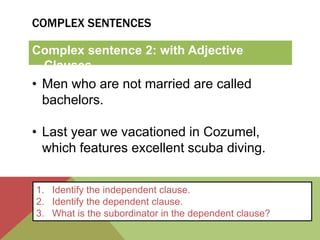 COMPLEX SENTENCES 
Complex sentence 2: with Adjective 
Clauses 
• Men who are not married are called 
bachelors. 
• Last year we vacationed in Cozumel, 
which features excellent scuba diving. 
1. Identify the independent clause. 
2. Identify the dependent clause. 
3. What is the subordinator in the dependent clause? 
 