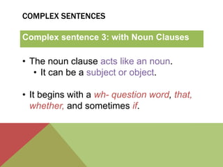 COMPLEX SENTENCES 
Complex sentence 3: with Noun Clauses 
• The noun clause acts like an noun. 
• It can be a subject or object. 
• It begins with a wh- question word, that, 
whether, and sometimes if. 
 
