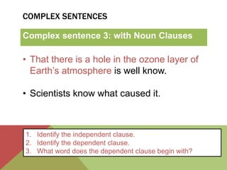 COMPLEX SENTENCES 
Complex sentence 3: with Noun Clauses 
• That there is a hole in the ozone layer of 
Earth’s atmosphere is well know. 
• Scientists know what caused it. 
1. Identify the independent clause. 
2. Identify the dependent clause. 
3. What word does the dependent clause begin with? 
 