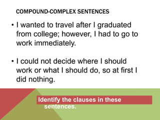 COMPOUND-COMPLEX SENTENCES 
• I wanted to travel after I graduated 
from college; however, I had to go to 
work immediately. 
• I could not decide where I should 
work or what I should do, so at first I 
did nothing. 
Identify the clauses in these 
sentences. 
 