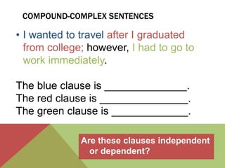 COMPOUND-COMPLEX SENTENCES 
• I wanted to travel after I graduated 
from college; however, I had to go to 
work immediately. 
The blue clause is ______________. 
The red clause is _______________. 
The green clause is _____________. 
Are these clauses independent 
or dependent? 
 