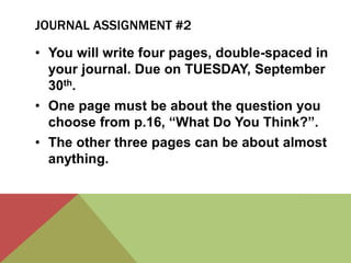 JOURNAL ASSIGNMENT #2 
• You will write four pages, double-spaced in 
your journal. Due on TUESDAY, September 
30th. 
• One page must be about the question you 
choose from p.16, “What Do You Think?”. 
• The other three pages can be about almost 
anything. 
 