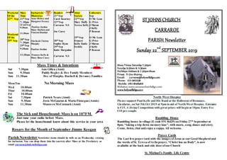 Weekend
Of the
22nd Sep
Weekend
Of the
29th Sep
Mass
Time
21th Sep
7: 30pm
22 nd Sep
9:30am
11:30am
28th Sep
7: 30pm
29th Sep
9:30am
11:30am
Eucharistic
Ministries
Anne Hickey and
Margaret Feeney
Pauline Jordon
Mary Harkin and
Vincent Dunbar
Sheila & Christy
Murphy
Pauline Jordan
Frances Kelly &
Mary Rose Casey
Readers
21st Sep
Carol Kearney
22nd Sep
Carraroe N.S
Joe Casey
28th Sep
Sophie Ryan
29th Sep
Katie Hargadon
Carraroe N.S
Altar
Society
22nd Sep
Mary Duffy
Teresa Kelly
29th Sep
Frances
Kelly Emile
Feehily
Collectors
Sep
O Mc Lean
G Price
J Moran
J Kelly
P Benson
O Mc Lean
G Price
J Moran
J Kelly
P Benson
Mass Times & Intentions
Sat 7.30pm Ann Gillen (Anni)
Sun 9.30am Paddy Begley & Dec Family Members
Sun 11.30am Dec of Murphy, Bushell & Devaney Families
Mon/Tue No Morning Mass
Wed 10.00am
Thur 10.00am
Fri 10.00am
Sat 7.30pm Patrick Neary (Anni)
Sun 9.30am Josie McGauran & Maria Finnegan (Annis)
Sun 11.30am Maureen McCormack (Anni)
The Sick and Housebound: Mass is on 107FM.
Just tune your radio before Mass.
Please let the housebound know about this service in your area
Rosary for the Month of September Jimmy Keegan
Parish NewsletterNewsletter items should be with us on Wednesday evening
for inclusion. You can drop them into the sacristy after Mass or the Presbytery or
email carraroe@holywellsligo.com
ST JOHNS CHURCH
CARRAROE
PARISH Newsletter
Sunday 22nd
SEPTEMBER 2019
Mass Times: Saturday 7:30pm
Sunday 9:30am & 11:30am
Holidays 10:00am & 7:30pmMass
Priest: Fr Jim Murray,
Email: carraroe@holywellsligo.com
Phone: 071-9162136
Mobile: 087-8198466
Websites: www.carraroechurchsligo.com
www.holywellsligo.com
North West Hospice
Please support Paul Kelly and His Band at the Ballroom ofRomance,
Glenfarne, on Sat 5th Oct 2019 at 9pm in aid of North West Hospice. Entrance
is €15. A Jiving Competition with great prizes will begin at 10pm. Entry Fee
€10 per couple.
Rambling House
Rambling house in village (E code F91 Rd29) on Friday 27th
September at
8pm. “taking a trip down memory lane”, with music, song,dance and story.
Come, listen, chat and enjoy a cuppa. All welcome.
Prayer Cards
The Last fewprayer card with the images of Jesus as our Good Shepherd and
the words ofSt. Teresa ofAvila prayer, “Christ has no Body”, is now
available at the back and side door ofour Church
St. Michael’s Family Life Centre
 