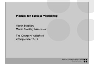 Manual for Streets Workshop!


Martin Stockley, !
Martin Stockley Associates !

The Orangery, Wakeﬁeld!
22 September 2010!




                               MARTIN STOCKLEY ASSOCIATES
                                           Consulting Engineers
 