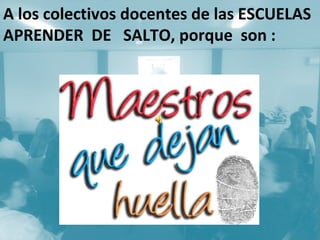A los colectivos docentes de las ESCUELAS
APRENDER DE SALTO, porque son :
 