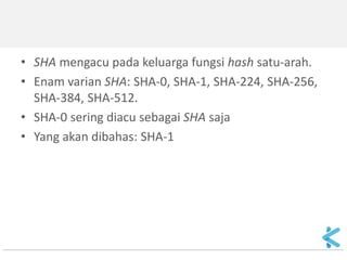 •SHA mengacu pada keluarga fungsi hash satu-arah. 
•Enam varian SHA: SHA-0, SHA-1, SHA-224, SHA-256, SHA-384, SHA-512. 
•SHA-0 sering diacu sebagai SHA saja 
•Yang akan dibahas: SHA-1  
