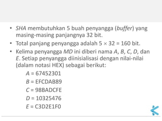 •SHA membutuhkan 5 buah penyangga (buffer) yang masing-masing panjangnya 32 bit. 
•Total panjang penyangga adalah 5  32 = 160 bit. 
•Kelima penyangga MD ini diberi nama A, B, C, D, dan E. Setiap penyangga diinisialisasi dengan nilai-nilai (dalam notasi HEX) sebagai berikut: 
A = 67452301 
B = EFCDAB89 
C = 98BADCFE 
D = 10325476 
E = C3D2E1F0  