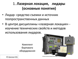 1. Лазерная локация, лидары
(основные понятия)
• Лидар- средство съемки и источник
геопространственных данных
• В центре дисциплины «лазерная локация» изучение технических свойств и методов
использования лидаров.

Комплект
бортового
оборудования
© Шилов И.В.

 