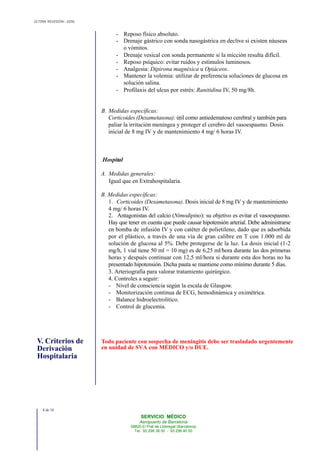 ÚLTIMA REVISIÓN: 2006
- Reposo físico absoluto.
- Drenaje gástrico con sonda nasogástrica en declive si existen náuseas
o vómitos.
- Drenaje vesical con sonda permanente si la micción resulta difícil.
- Reposo psíquico: evitar ruidos y estímulos luminosos.
- Analgesia: Dipirona magnésica u Opiáceos.
- Mantener la volemia: utilizar de preferencia soluciones de glucosa en
solución salina.
- Profilaxis del ulcus por estrés: Ranitidina IV, 50 mg/8h.
B. Medidas específicas:
Corticoides (Dexametasona): útil como antiedematoso cerebral y también para
paliar la irritación meníngea y proteger el cerebro del vasoespasmo. Dosis
inicial de 8 mg IV y de mantenimiento 4 mg/ 6 horas IV.
Hospital
A. Medidas generales:
Igual que en Extrahospitalaria.
B. Medidas específicas:
1. Corticoides (Dexametasona). Dosis inicial de 8 mg IV y de mantenimiento
4 mg/ 6 horas IV.
2. Antagonistas del calcio (Nimodipino): su objetivo es evitar el vasoespasmo.
Hay que tener en cuenta que puede causar hipotensión arterial. Debe administrarse
en bomba de infusión IV y con catéter de polietileno, dado que es adsorbida
por el plástico, a través de una vía de gran calibre en T con 1.000 ml de
solución de glucosa al 5%. Debe protegerse de la luz. La dosis inicial (1-2
mg/h, 1 vial tiene 50 ml = 10 mg) es de 6,25 ml/hora durante las dos primeras
horas y después continuar con 12,5 ml/hora si durante esta dos horas no ha
presentado hipotensión. Dicha pauta se mantiene como mínimo durante 5 días.
3. Arteriografía para valorar tratamiento quirúrgico.
4. Controles a seguir:
- Nivel de consciencia según la escala de Glasgow.
- Monitorización continua de ECG, hemodinámica y oximétrica.
- Balance hidroelectrolítico.
- Control de glucemia.
V. Criterios de
Derivación
Hospitalaria
Todo paciente con sospecha de meningitis debe ser trasladado urgentemente
en unidad de SVA con MÉDICO y/o DUE.
8 de 10
SERVICIO MÉDICO
Aeropuerto de Barcelona
08820 El Prat de Llobregat (Barcelona)
Tel. 93 298 38 00 - 93 298 40 00
 