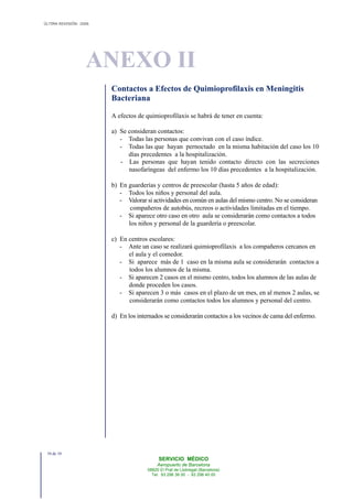 ÚLTIMA REVISIÓN: 2006
ANEXO II
SERVICIO MÉDICO
Aeropuerto de Barcelona
08820 El Prat de Llobregat (Barcelona)
Tel. 93 298 38 00 - 93 298 40 00
Contactos a Efectos de Quimioprofilaxis en Meningitis
Bacteriana
A efectos de quimioprofilaxis se habrá de tener en cuenta:
a) Se consideran contactos:
- Todas las personas que convivan con el caso índice.
- Todas las que hayan pernoctado en la misma habitación del caso los 10
días precedentes a la hospitalización.
- Las personas que hayan tenido contacto directo con las secreciones
nasofaríngeas del enfermo los 10 días precedentes a la hospitalización.
b) En guarderías y centros de preescolar (hasta 5 años de edad):
- Todos los niños y personal del aula.
- Valorar si actividades en común en aulas del mismo centro. No se consideran
compañeros de autobús, recreos o actividades limitadas en el tiempo.
- Si aparece otro caso en otro aula se considerarán como contactos a todos
los niños y personal de la guardería o preescolar.
c) En centros escolares:
- Ante un caso se realizará quimioprofilaxis a los compañeros cercanos en
el aula y el comedor.
- Si aparece más de 1 caso en la misma aula se considerarán contactos a
todos los alumnos de la misma.
- Si aparecen 2 casos en el mismo centro, todos los alumnos de las aulas de
donde proceden los casos.
- Si aparecen 3 o más casos en el plazo de un mes, en al menos 2 aulas, se
considerarán como contactos todos los alumnos y personal del centro.
d) En los internados se considerarán contactos a los vecinos de cama del enfermo.
10 de 10
 