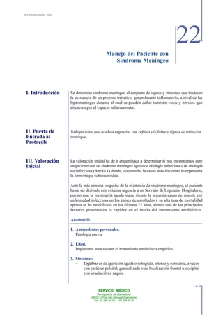 ÚLTIMA REVISIÓN: 2006
22Manejo del Paciente con
SERVICIO MÉDICO
Aeropuerto de Barcelona
08820 El Prat de Llobregat (Barcelona)
Tel. 93 298 38 00 - 93 298 40 00
I. Introducción
II. Puerta de
Entrada al
Protocolo
III. Valoración
Inicial
Sindrome Meníngeo
Se denomina síndrome meníngeo al conjunto de signos y síntomas que traducen
la existencia de un proceso irritativo, generalmente inflamatorio, a nivel de las
leptomeninges durante el cual se pueden dañar también vasos y nervios que
discurren por el espacio subaracnoideo.
Todo paciente que acuda a urgencias con cefalea y/o fiebre y signos de irritación
meníngea.
La valoración inicial ha de ir encaminada a determinar si nos encontramos ante
un paciente con un síndrome meníngeo agudo de etiología infecciosa o de etiología
no infecciosa (Anexo 1) donde, con mucho la causa más frecuente lo representa
la hemorragia subaracnoidea.
Ante la más mínima sospecha de la existencia de síndrome meníngeo, el paciente
ha de ser derivado con extrema urgencia a un Servicio de Urgencias Hospitalario,
puesto que la meningitis aguda sigue siendo la segunda causa de muerte por
enfermedad infecciosa en los países desarrollados y su alta tasa de mortalidad
apenas se ha modificado en los últimos 25 años, siendo uno de los principales
factores pronósticos la rapidez en el inicio del tratamiento antibiótico.
Anamnesis
1. Antecedentes personales.
Patología previa
2. Edad.
Importante para valorar el tratamiento antibiótico empírico.
3. Síntomas:
− Cefalea: es de aparición aguda o subaguda, intensa y constante, a veces
con carácter pulsátil; generalizada o de localización frontal u occipital
con irradiación a raquis.
1 de 10
 