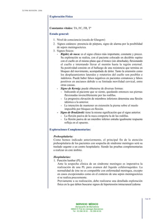 ÚLTIMA REVISIÓN: 2006
SERVICIO MÉDICO
Aeropuerto de Barcelona
08820 El Prat de Llobregat (Barcelona)
Tel. 93 298 38 00 - 93 298 40 00
Exploración Física
Constantes vitales: TA, FC, FR, Tª
Estado general:
1. Nivel de consciencia (escala de Glasgow)
2. Signos cutáneos: presencia de púrpura, signo de alarma por la posibilidad
de sepsis meningocócica.
3. Signos físicos:
- Rigidez de nuca: es el signo clínico más importante, constante y precoz.
Su exploración se realiza, con el paciente colocado en decúbito supino
con el cuello en el mismo plano que el tronco (sin almohada), flexionando
el cuello e intentando llevar el mentón hasta la región esternal.
Su positividad consiste en el hallazgo de una resistencia que termina en
bloqueo del movimiento, acompañada de dolor. Tanto la extensión como
los desplazamientos laterales y rotatorios del cuello son posibles e
indoloros. Puede haber falsos negativos en pacientes comatosos y falsos
positivos en ancianos debido a su limitada movilidad cervical, entre
otras causas.
- Signo de Kernig: puede obtenerse de diversas formas:
- Indicando al paciente que se siente, quedando entonces sus piernas
flexionadas invenciblemente por las rodillas.
- La progresiva elevación de miembros inferiores determina una flexión
idéntica a la anterior.
- La intención de mantener en extensión la pierna sobre el muslo
imposible por bloqueo en flexión.
- Signo de Brudzinski: tiene la misma significación que el signo anterior.
- La flexión pasiva de la nuca comporta la de las rodillas.
- La flexión pasiva de un miembro inferior entraña igualmente respuesta
refleja en el opuesto.
Exploraciones Complementarias:
Prehospitalaria:
Como hemos indicado anteriormente, el principal fin de la atención
prehospitalaria de los pacientes con sospecha de síndrome meníngeo será su
traslado urgente a un centro hospitalario. Siendo las pruebas complementarias
a realizar en este ámbito.
Hospitalarias:
1. Punción lumbar (PL):
Ante la sospecha clínica de un síndrome meníngeo es imperativa la
realización de una PL para examen del líquido cefalorraquídeo. La
normalidad de éste no es compatible con enfermedad meníngea, excepto
en casos excepcionales como en el contexto de una sepsis meningocócica
si se realiza precozmente.
Previamente a su realización, debe realizarse una detallada exploración
física en la que deben buscarse signos de hipertensión intracraneal (edema
3 de 10
 