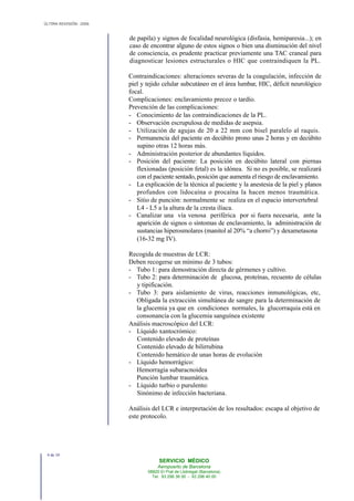 ÚLTIMA REVISIÓN: 2006
de papila) y signos de focalidad neurológica (disfasia, hemiparesia...); en
caso de encontrar alguno de estos signos o bien una disminución del nivel
de consciencia, es prudente practicar previamente una TAC craneal para
diagnosticar lesiones estructurales o HIC que contraindiquen la PL.
Contraindicaciones: alteraciones severas de la coagulación, infección de
piel y tejido celular subcutáneo en el área lumbar, HIC, déficit neurológico
focal.
Complicaciones: enclavamiento precoz o tardío.
Prevención de las complicaciones:
- Conocimiento de las contraindicaciones de la PL.
- Observación escrupulosa de medidas de asepsia.
- Utilización de agujas de 20 a 22 mm con bisel paralelo al raquis.
- Permanencia del paciente en decúbito prono unas 2 horas y en decúbito
supino otras 12 horas más.
- Administración posterior de abundantes líquidos.
- Posición del paciente: La posición en decúbito lateral con piernas
flexionadas (posición fetal) es la idónea. Si no es posible, se realizará
con el paciente sentado, posición que aumenta el riesgo de enclavamiento.
- La explicación de la técnica al paciente y la anestesia de la piel y planos
profundos con lidocaína o procaína la hacen menos traumática.
- Sitio de punción: normalmente se realiza en el espacio intervertebral
L4 - L5 a la altura de la cresta ilíaca.
- Canalizar una vía venosa periférica por si fuera necesaria, ante la
aparición de signos o síntomas de enclavamiento, la administración de
sustancias hiperosmolares (manitol al 20% “a chorro”) y dexametasona
(16-32 mg IV).
Recogida de muestras de LCR:
Deben recogerse un mínimo de 3 tubos:
- Tubo 1: para demostración directa de gérmenes y cultivo.
- Tubo 2: para determinación de glucosa, proteínas, recuento de células
y tipificación.
- Tubo 3: para aislamiento de virus, reacciones inmunológicas, etc,
Obligada la extracción simultánea de sangre para la determinación de
la glucemia ya que en condiciones normales, la glucorraquia está en
consonancia con la glucemia sanguínea existente
Análisis macroscópico del LCR:
- Líquido xantocrómico:
Contenido elevado de proteínas
Contenido elevado de bilirrubina
Contenido hemático de unas horas de evolución
- Líquido hemorrágico:
Hemorragia subaracnoidea
Punción lumbar traumática.
- Líquido turbio o purulento:
Sinónimo de infección bacteriana.
Análisis del LCR e interpretación de los resultados: escapa al objetivo de
este protocolo.
4 de 10
SERVICIO MÉDICO
Aeropuerto de Barcelona
08820 El Prat de Llobregat (Barcelona)
Tel. 93 298 38 00 - 93 298 40 00
 