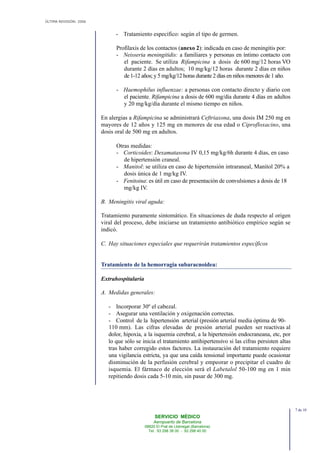 ÚLTIMA REVISIÓN: 2006
SERVICIO MÉDICO
Aeropuerto de Barcelona
08820 El Prat de Llobregat (Barcelona)
Tel. 93 298 38 00 - 93 298 40 00
- Tratamiento específico: según el tipo de germen.
Profilaxis de los contactos (anexo 2): indicada en caso de meningitis por:
- Neisseria meningitidis: a familiares y personas en íntimo contacto con
el paciente. Se utiliza Rifampicina a dosis de 600 mg/12 horas VO
durante 2 días en adultos; 10 mg/kg/12 horas durante 2 días en niños
de 1-12 años; y 5 mg/kg/12 horas durante 2 días en niños menores de 1 año.
- Haemophilus influenzae: a personas con contacto directo y diario con
el paciente. Rifampicina a dosis de 600 mg/día durante 4 días en adultos
y 20 mg/kg/día durante el mismo tiempo en niños.
En alergias a Rifampicina se administrará Ceftriaxona, una dosis IM 250 mg en
mayores de 12 años y 125 mg en menores de esa edad o Ciprofloxacino, una
dosis oral de 500 mg en adultos.
Otras medidas:
- Corticoides: Dexamatasona IV 0,15 mg/kg/6h durante 4 días, en caso
de hipertensión craneal.
- Manitol: se utiliza en caso de hipertensión intraraneal, Manitol 20% a
dosis única de 1 mg/kg IV.
- Fenitoina: es útil en caso de presentación de convulsiones a dosis de 18
mg/kg IV.
B. Meningitis viral aguda:
Tratamiento puramente sintomático. En situaciones de duda respecto al origen
viral del proceso, debe iniciarse un tratamiento antibiótico empírico según se
indicó.
C. Hay situaciones especiales que requerirán tratamientos específicos
Tratamiento de la hemorragia subaracnoidea:
Extrahospitalaria
A. Medidas generales:
- Incorporar 30º el cabezal.
- Asegurar una ventilación y oxigenación correctas.
- Control de la hipertensión arterial (presión arterial media óptima de 90-
110 mm). Las cifras elevadas de presión arterial pueden ser reactivas al
dolor, hipoxia, a la isquemia cerebral, a la hipertensión endocraneana, etc, por
lo que sólo se inicia el tratamiento antihipertensivo si las cifras persisten altas
tras haber corregido estos factores. La instauración del tratamiento requiere
una vigilancia estricta, ya que una caída tensional importante puede ocasionar
disminución de la perfusión cerebral y empeorar o precipitar el cuadro de
isquemia. El fármaco de elección será el Labetalol 50-100 mg en 1 min
repitiendo dosis cada 5-10 min, sin pasar de 300 mg.
7 de 10
 