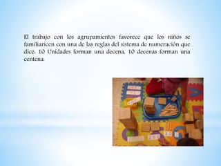 El trabajo con los agrupamientos favorece que los niños se
familiaricen con una de las reglas del sistema de numeración que
dice: 10 Unidades forman una decena, 10 decenas forman una
centena.
 