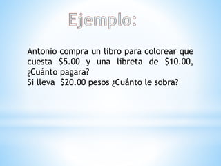 Antonio compra un libro para colorear que
cuesta $5.00 y una libreta de $10.00,
¿Cuánto pagara?
Si lleva $20.00 pesos ¿Cuánto le sobra?
 