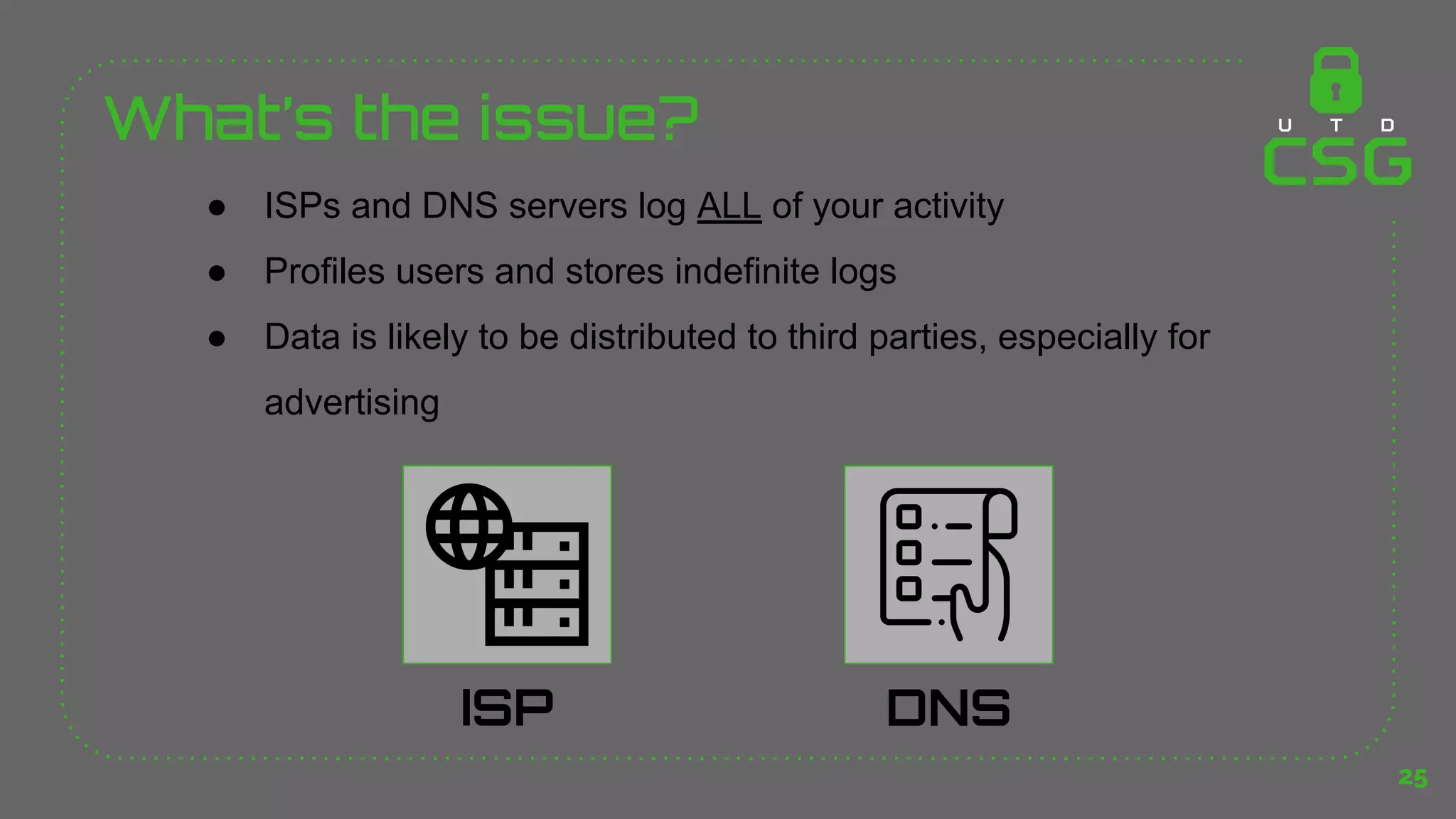 What’s the issue?
25
DNS
ISP
● ISPs and DNS servers log ALL of your activity
● Profiles users and stores indefinite logs
● Data is likely to be distributed to third parties, especially for
advertising
 