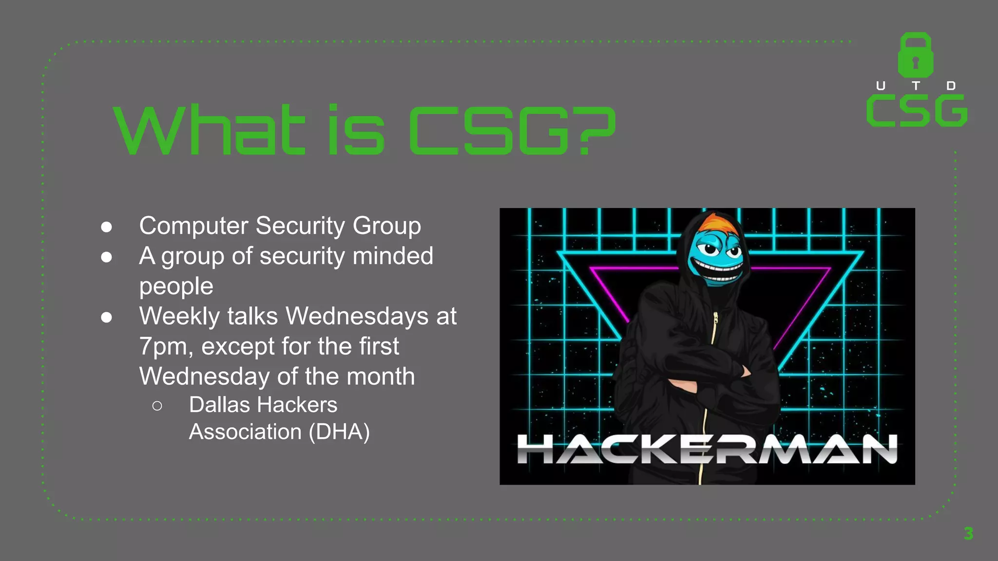 What is CSG?
● Computer Security Group
● A group of security minded
people
● Weekly talks Wednesdays at
7pm, except for the first
Wednesday of the month
○ Dallas Hackers
Association (DHA)
3
 