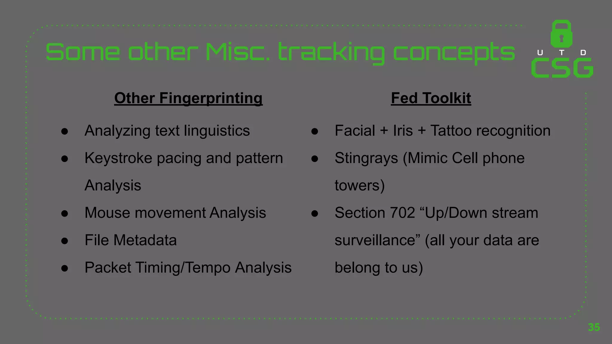 Some other Misc. tracking concepts
35
Other Fingerprinting
● Analyzing text linguistics
● Keystroke pacing and pattern
Analysis
● Mouse movement Analysis
● File Metadata
● Packet Timing/Tempo Analysis
Fed Toolkit
● Facial + Iris + Tattoo recognition
● Stingrays (Mimic Cell phone
towers)
● Section 702 “Up/Down stream
surveillance” (all your data are
belong to us)
 